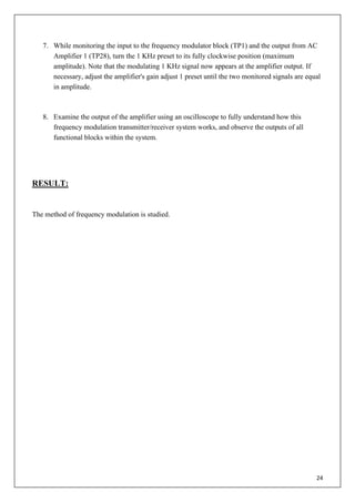 24
7. While monitoring the input to the frequency modulator block (TP1) and the output from AC
Amplifier 1 (TP28), turn the 1 KHz preset to its fully clockwise position (maximum
amplitude). Note that the modulating 1 KHz signal now appears at the amplifier output. If
necessary, adjust the amplifier's gain adjust 1 preset until the two monitored signals are equal
in amplitude.
8. Examine the output of the amplifier using an oscilloscope to fully understand how this
frequency modulation transmitter/receiver system works, and observe the outputs of all
functional blocks within the system.
RESULT:
The method of frequency modulation is studied.
 