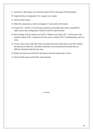 29
9. Switch the 1 kHz square wave from the input of CH1 to the input of CH2 (emitter).
10. Adjust the bias of comparator 2 for a square wave output.
11. Switch off the trainer.
12. Make the connections as shown in diagram 17 and switch on the trainer.
13. Connect PC 1 and PC 2 to the D-type connectors on the fiber optic trainer using RS232
cables, any-to-any configuration. Switch on the PCs and the trainer.
14. Start working with the software on the PCs. Whatever you type in PC 1 will be seen in the
transmit column of PC 1 and received in the receive column of PC 2 simultaneously, and vice
versa.
15. To test, remove any of the fiber links to transmit and receive data only on one link. Change
the baud rate of either PC, and observe that data is not transmitted if the baud rates are
different. Keep the baud rates the same.
16. Reduce the baud rate of both PCs and observe that the transmit rate is lower.
17. Switch off the trainer and the PCs when finished.
*******
 