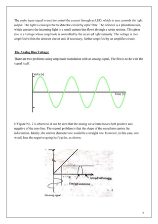 7
The audio input signal is used to control the current through an LED, which in turn controls the light
output. The light is conveyed to the detector circuit by optic fibre. The detector is a phototransistor,
which converts the incoming light to a small current that flows through a series resistor. This gives
rise to a voltage whose amplitude is controlled by the received light intensity. The voltage is then
amplified within the detector circuit and, if necessary, further amplified by an amplifier circuit.
The Analog Bias Voltage:
There are two problems using amplitude modulation with an analog signal, The first is to do with the
signal itself.
If Figure No. 2 is observed, it can be seen that the analog waveform moves both positive and
negative of the zero line. The second problem is that the shape of the waveform carries the
information. Ideally, the emitter characteristic would be a straight line. However, in this case, one
would lose the negative-going half cycles, as shown.
 