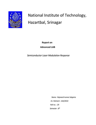 Report on
Advanced LAB
Semiconductor Laser Modulation Response
Name : Rajneesh kumar Salgotra
En. Rolment : 163/2010
Roll no. : 29
Semester : 8th
National Institute of Technology,
Hazartbal, Srinagar
 
