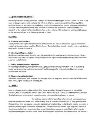 1. Optiwave Introduction[2]
Optiwave Software is very useful one . It helps in Simulation of the optic-circuits , which can then to be
used by design engineers to evaluate the effect of different parameters and the efficiency of the
designed system. It also helps the marketing teams of component and system vendors to powerfully
and cost-effectively demonstrate their products .It reduces the investment cost incurred for the
research as the software offers conditions close to the real one. This software is widely used because
of the features offered by it, following are few of them
FEATURES:
A) Graphical user interface :
A comprehensive Graphical User Interface (GUI) controls the optical component layout, component
models, and presentation graphics. The Performer Control window provides simple, easy-to-use button
controls for simulation control.
B) Mixed signal Representation :
OptiSystem handles mixed signal formats for optical and electrical signals in the Component Library.
OptiSystem calculates the signals using the appropriate algorithms related to the required simulation
accuracy and efficiency.
C) Quality and performance algorithms :
In order to predict the system performance, OptiSystem calculates parameters such as BER and Q-
Factor using numerical analysis or semi-analytical techniques for systems limited by inter symbol
interference and noise.
D) Advanced visualization tools :
Advanced visualization tools produce Oscilloscope, and Eye diagrams. Also included are WDM analysis
tools listing signal power, gain, noise figure.
2. LASER :
Laser is a device which emits amplified light signal, amplified through the process of stimulated
emission, that is why LASER is named after LIGHT AMPLIFICATION STIMULATED EMISSION RADIATION
.The light emitted by the laser is monochromatic , directional and coherent in nature.
As we know optical links for data flow offered much more advantages
over the conventional metal links and are being used as transmission medium. As only light can flow
through these links we require an electro-optic converter at sending end and optic-electro converter at
receiving end for signal conversion. We require a source which can convert high frequency electrical
signal to optical domain. Laser is the best known Modulation source of optical light , which can be
coupled to the optical link with lower losses .Generally two techniques in for Modulation are defined :-
 