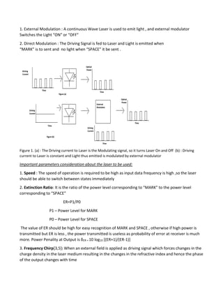 1. External Modulation : A continuous Wave Laser is used to emit light , and external modulator
Switches the Light “ON” or “OFF”
2. Direct Modulation : The Driving Signal is fed to Laser and Light is emitted when
“MARK” is to sent and no light when “SPACE” it be sent .
Figure 1. (a) : The Driving current to Laser is the Modulating signal, so it turns Laser On and Off (b) : Driving
current to Laser is constant and Light thus emitted is modulated by external modulator
Important parameters consideration about the laser to be used:
1. Speed : The speed of operation is required to be high as input data frequency is high ,so the laser
should be able to switch between states immediately
2. Extinction Ratio: It is the ratio of the power level corresponding to “MARK” to the power level
corresponding to “SPACE”
ER=P1/P0
P1 – Power Level for MARK
P0 – Power Level for SPACE
The value of ER should be high for easy recognition of MARK and SPACE , otherwise if high power is
transmitted but ER is less , the power transmitted is useless as probability of error at receiver is much
more. Power Penality at Output is δER = 10 log10 [(ER+1)/(ER-1)]
3. Frequency Chirp[3,5]: When an external field is applied as driving signal which forces changes in the
charge density in the laser medium resulting in the changes in the refractive index and hence the phase
of the output changes with time
 