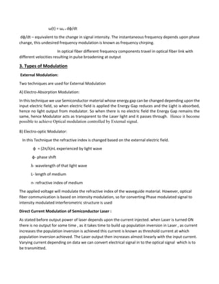 ω(t) = ωo + dφ/dt
dφ/dt – equivalent to the change in signal intensity. The instantaneous frequency depends upon phase
change, this undesired frequency modulation is known as frequency chirping.
In optical fiber different frequency components travel in optical fiber link with
different velocities resulting in pulse broadening at output
3. Types of Modulation
External Modulation:
Two techniques are used for External Modulation
A) Electro-Absorption Modulation:
In this technique we use Semiconductor material whose energy gap can be changed depending upon the
input electric field, so when electric field is applied the Energy Gap reduces and the Light is absorbed,
hence no light output from modulator. So when there is no electric field the Energy Gap remains the
same, hence Modulator acts as transparent to the Laser light and it passes through. Hence it become
possible to achieve Optical modulation controlled by External signal.
B) Electro-optic Modulator:
In this Technique the refractive index is changed based on the external electric field.
φ = (2π/λ)nL experienced by light wave
φ- phase shift
λ- wavelength of that light wave
L- length of medium
n- refractive index of medium
The applied voltage will modulate the refractive index of the waveguide material. However, optical
fiber communication is based on intensity modulation, so for converting Phase modulated signal to
intensity modulated interferometric structure is used
Direct Current Modulation of Semiconductor Laser :
As stated before output power of laser depends upon the current injected. when Laser is turned ON
there is no output for some time , as it takes time to build up population inversion in Laser , as current
increases the population inversion is achieved this current is known as threshold current at which
population inversion achieved. The Laser output then increases almost linearly with the input current.
Varying current depending on data we can convert electrical signal in to the optical signal which is to
be transmitted.
 