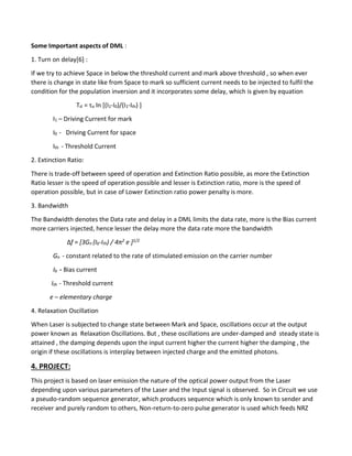 Some Important aspects of DML :
1. Turn on delay[6] :
If we try to achieve Space in below the threshold current and mark above threshold , so when ever
there is change in state like from Space to mark so sufficient current needs to be injected to fulfil the
condition for the population inversion and it incorporates some delay, which is given by equation
Td = τo ln [(I1-I0)/(I1-Ith) ]
I1 – Driving Current for mark
I0 - Driving Current for space
Ith - Threshold Current
2. Extinction Ratio:
There is trade-off between speed of operation and Extinction Ratio possible, as more the Extinction
Ratio lesser is the speed of operation possible and lesser is Extinction ratio, more is the speed of
operation possible, but in case of Lower Extinction ratio power penalty is more.
3. Bandwidth
The Bandwidth denotes the Data rate and delay in a DML limits the data rate, more is the Bias current
more carriers injected, hence lesser the delay more the data rate more the bandwidth
Δf = [3Gn (Ib-Ith) / 4π2 e ]1/2
Gn - constant related to the rate of stimulated emission on the carrier number
Ib - Bias current
Ith - Threshold current
e – elementary charge
4. Relaxation Oscillation
When Laser is subjected to change state between Mark and Space, oscillations occur at the output
power known as Relaxation Oscillations. But , these oscillations are under-damped and steady state is
attained , the damping depends upon the input current higher the current higher the damping , the
origin if these oscillations is interplay between injected charge and the emitted photons.
4. PROJECT:
This project is based on laser emission the nature of the optical power output from the Laser
depending upon various parameters of the Laser and the Input signal is observed. So in Circuit we use
a pseudo-random sequence generator, which produces sequence which is only known to sender and
receiver and purely random to others, Non-return-to-zero pulse generator is used which feeds NRZ
 