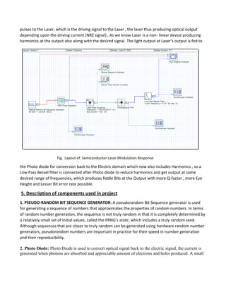 pulses to the Laser, which is the driving signal to the Laser , the laser thus producing optical output
depending upon the driving current (NRZ signal) , As we know Laser is a non- linear device producing
harmonics at the output also along with the desired signal. The light output at Laser’s output is fed to
Fig. Layout of Semiconductor Laser Modulation Response
the Photo diode for conversion back to the Electric domain which now also includes Harmonics , so a
Low Pass Bessel filter is connected after Photo diode to reduce harmonics and get output at some
desired range of frequencies, which produces fiddle Bits at the Output with more Q-factor , more Eye
Height and Lesser Bit error rate possible.
5. Description of components used in project
1. PSEUDO-RANDOM BIT SEQUENCE GENERATOR: A pseudorandom Bit Sequence generator is used
for generating a sequence of numbers that approximates the properties of random numbers. In terms
of random number generation, the sequence is not truly random in that it is completely determined by
a relatively small set of initial values, called the PRNG's state, which includes a truly random seed.
Although sequences that are closer to truly random can be generated using hardware random number
generators, pseudorandom numbers are important in practice for their speed in number generation
and their reproducibility.
2. Photo Diode: Photo Diode is used to convert optical signal back to the electric signal, the current is
generated when photons are absorbed and appreciable amount of electrons and holes produced. A small
 