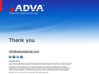 Thank you

info@advaoptical.com


IMPORTANT NOTICE

The content of this presentation is strictly confidential. ADVA Optical Networking is the exclusive owner or licensee of the content,
material, and information in this presentation. Any reproduction, publication or reprint, in whole or in part, is strictly prohibited.

The information in this presentation may not be accurate, complete or up to date, and is provided without warranties or
representations of any kind, either express or implied. ADVA Optical Networking shall not be responsible for and disclaims any
liability for any loss or damages, including without limitation, direct, indirect, incidental, consequential and special damages,
alleged to have been caused by or in connection with using and/or relying on the information contained in this presentation.

Copyright © for the entire content of this presentation: ADVA Optical Networking.
 
