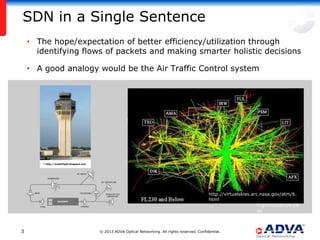 SDN in a Single Sentence
    • The hope/expectation of better efficiency/utilization through
      identifying flows of packets and making smarter holistic decisions

    • A good analogy would be the Air Traffic Control system




        * http://mattsflight.blogspot.com




                                                                                                       *
                                                                                                       http://virtualskies.arc.nasa.gov/atm/6.
                                                                                                       html                   *
                                                                                                                            flightradar24.co
                                                                                                                            m


3                                           © 2013 ADVA Optical Networking. All rights reserved. Confidential.
 
