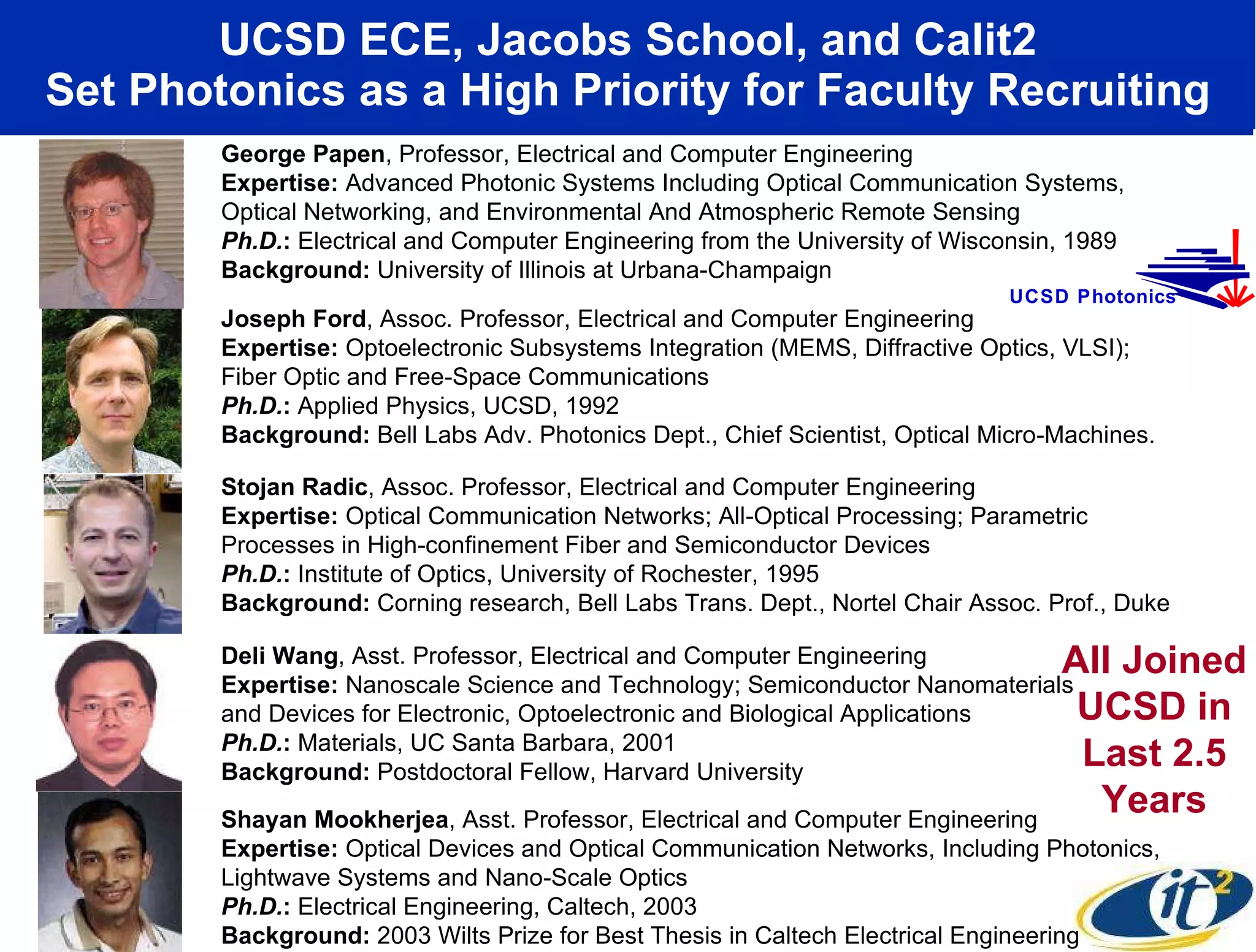 UCSD ECE, Jacobs School, and Calit2 Set Photonics as a High Priority for Faculty Recruiting All Joined UCSD in Last 2.5 Years Shayan Mookherjea , Asst. Professor, Electrical and Computer Engineering Expertise:  Optical Devices and Optical Communication Networks, Including Photonics, Lightwave Systems and Nano-Scale Optics Ph.D. :  Electrical Engineering, Caltech, 2003 Background:  2003 Wilts Prize for Best Thesis in Caltech Electrical Engineering Stojan Radic , Assoc. Professor, Electrical and Computer Engineering Expertise:  Optical Communication Networks; All-Optical Processing; Parametric Processes in High-confinement Fiber and Semiconductor Devices Ph.D. :  Institute of Optics, University of Rochester, 1995 Background:  Corning research, Bell Labs Trans. Dept., Nortel Chair Assoc. Prof., Duke Deli Wang , Asst. Professor, Electrical and Computer Engineering Expertise:  Nanoscale Science and Technology; Semiconductor Nanomaterials and Devices for Electronic, Optoelectronic and Biological Applications Ph.D. :  Materials, UC Santa Barbara, 2001 Background:  Postdoctoral Fellow, Harvard University Joseph Ford , Assoc. Professor, Electrical and Computer Engineering Expertise:  Optoelectronic Subsystems Integration (MEMS, Diffractive Optics, VLSI);  Fiber Optic and Free-Space Communications Ph.D. :  Applied Physics, UCSD, 1992 Background:  Bell Labs Adv. Photonics Dept., Chief Scientist, Optical Micro-Machines. George Papen , Professor, Electrical and Computer Engineering Expertise:  Advanced Photonic Systems Including Optical Communication Systems, Optical Networking, and Environmental And Atmospheric Remote Sensing  Ph.D. :  Electrical and Computer Engineering from the University of Wisconsin, 1989 Background:  University of Illinois at Urbana-Champaign UCSD Photonics 