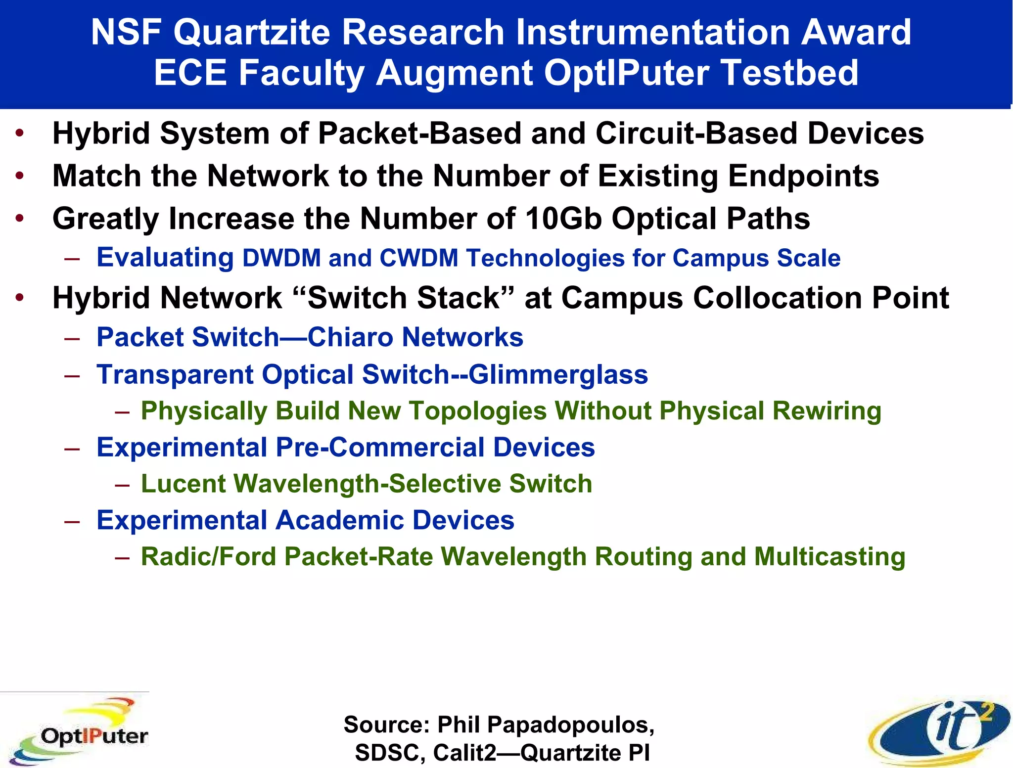 NSF Quartzite Research Instrumentation Award  ECE Faculty Augment OptIPuter Testbed Hybrid System of Packet-Based and Circuit-Based Devices Match the Network to the Number of Existing Endpoints Greatly Increase the Number of 10Gb Optical Paths Evaluating  DWDM and CWDM Technologies for Campus Scale Hybrid Network “Switch Stack” at Campus Collocation Point Packet Switch—Chiaro Networks Transparent Optical Switch--Glimmerglass Physically Build New Topologies Without Physical Rewiring Experimental Pre-Commercial Devices  Lucent Wavelength-Selective Switch Experimental Academic Devices Radic/Ford Packet-Rate Wavelength Routing and Multicasting Source: Phil Papadopoulos,  SDSC, Calit2—Quartzite PI 