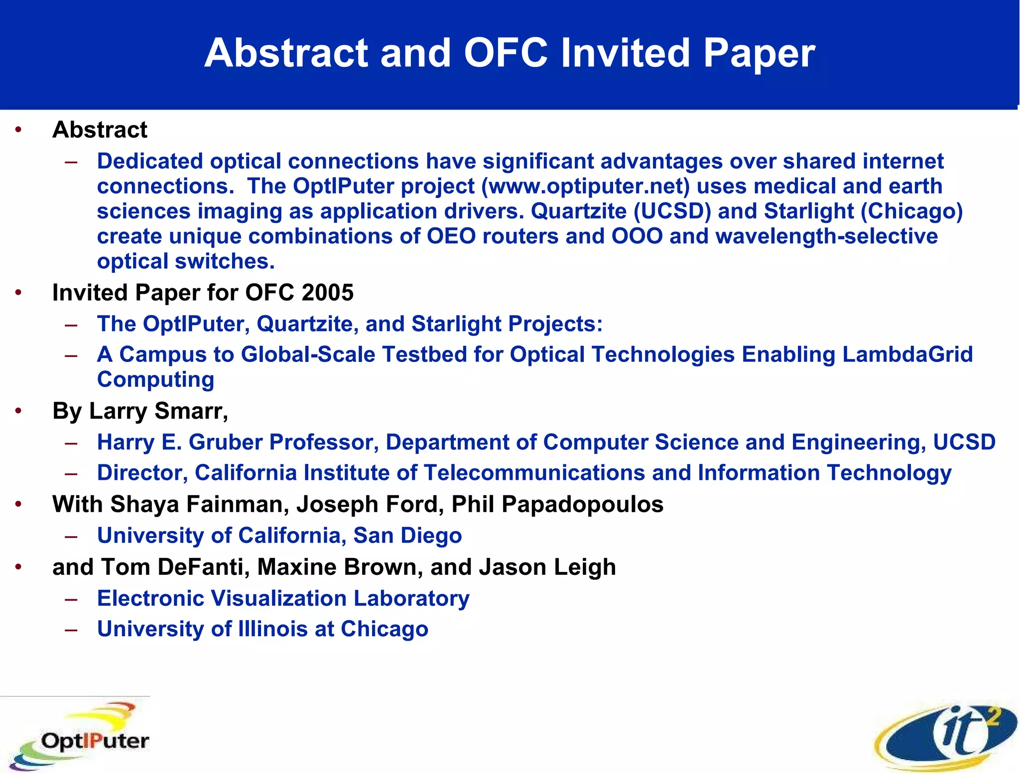 Abstract and OFC Invited Paper Abstract Dedicated optical connections have significant advantages over shared internet connections.  The OptIPuter project (www.optiputer.net) uses medical and earth sciences imaging as application drivers. Quartzite (UCSD) and Starlight (Chicago) create unique combinations of OEO routers and OOO and wavelength-selective optical switches.  Invited Paper for OFC 2005 The OptIPuter, Quartzite, and Starlight Projects:  A Campus to Global-Scale Testbed for Optical Technologies Enabling LambdaGrid Computing By Larry Smarr, Harry E. Gruber Professor, Department of Computer Science and Engineering, UCSD Director, California Institute of Telecommunications and Information Technology With Shaya Fainman, Joseph Ford, Phil Papadopoulos University of California, San Diego  and Tom DeFanti, Maxine Brown, and Jason Leigh Electronic Visualization Laboratory University of Illinois at Chicago 