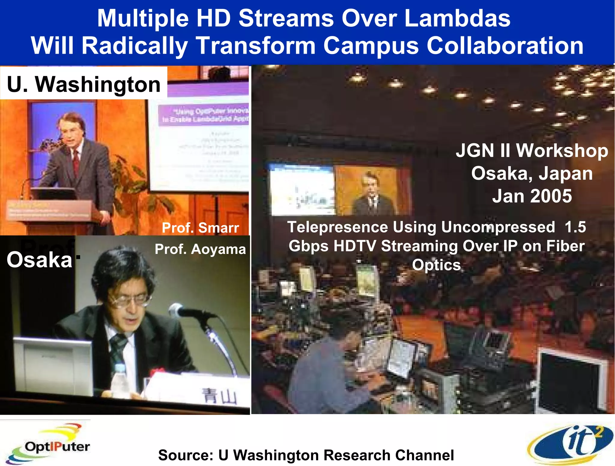 Multiple HD Streams Over Lambdas  Will Radically Transform Campus Collaboration U. Washington JGN II Workshop Osaka, Japan Jan 2005 Prof.  Osaka Prof. Aoyama Prof. Smarr Source: U Washington Research Channel Telepresence Using Uncompressed  1.5 Gbps HDTV Streaming Over IP on Fiber Optics 