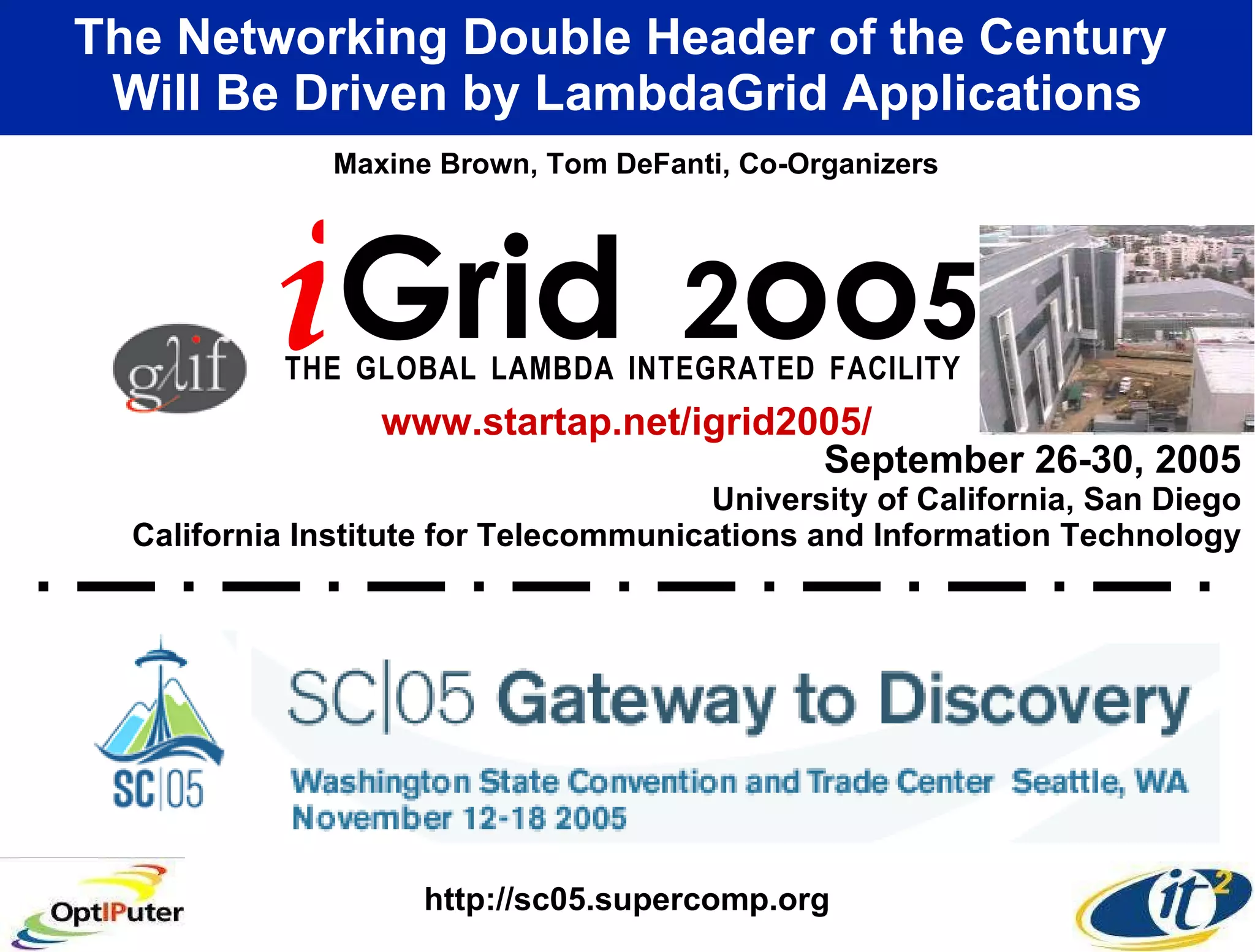 September 26-30, 2005 University of California, San Diego California Institute for Telecommunications and Information Technology The Networking Double Header of the Century  Will Be Driven by LambdaGrid Applications i Grid  2 oo 5 T   H   E  G   L   O   B   A   L  L   A   M   B   D   A  I   N   T   E   G   R   A   T   E   D  F   A   C   I   L   I   T   Y   Maxine Brown, Tom DeFanti, Co-Organizers www.startap.net/igrid2005/ http://sc05.supercomp.org 