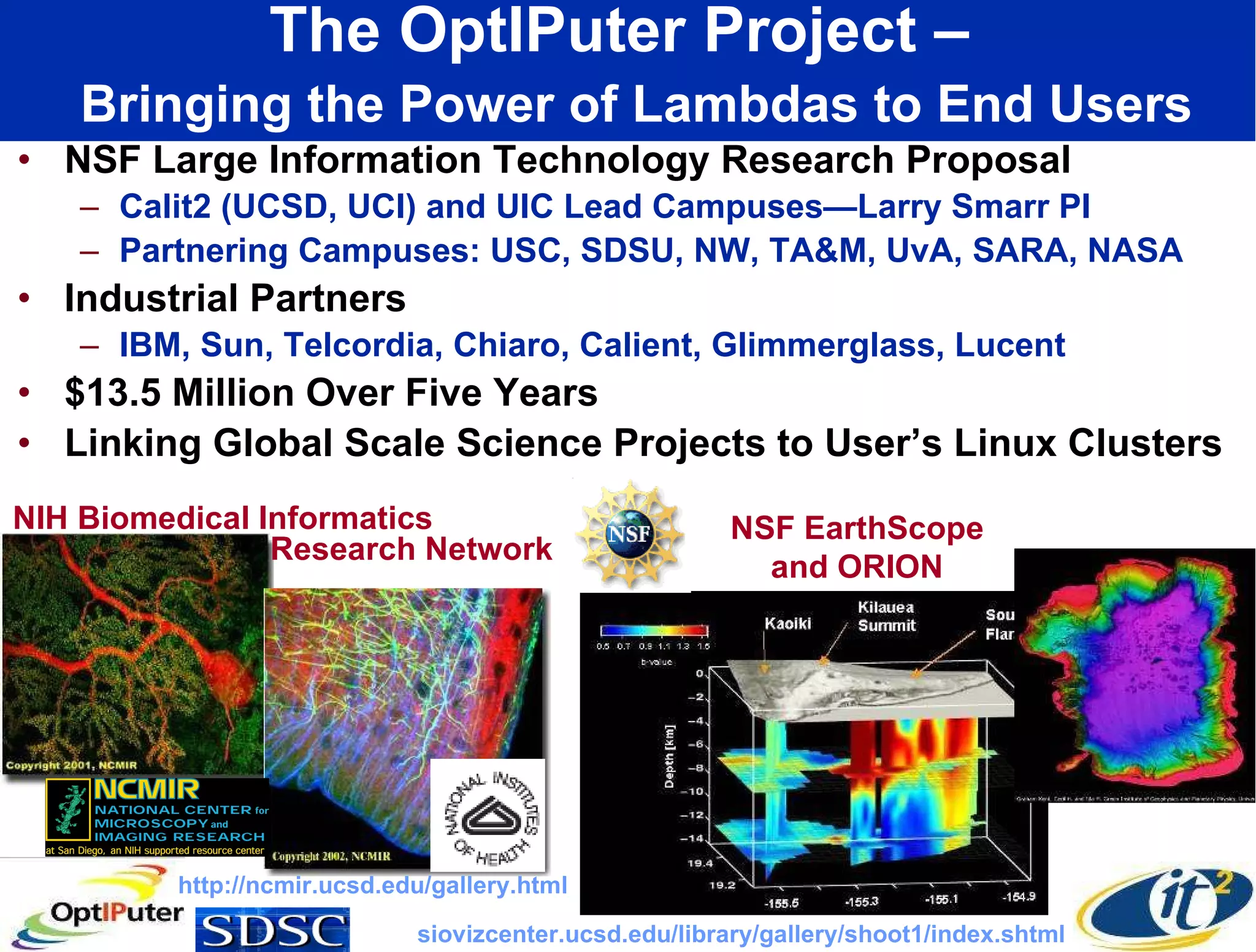 The OptIPuter Project –    Bringing the Power of Lambdas to End Users NSF Large Information Technology Research Proposal Calit2 (UCSD, UCI) and UIC Lead Campuses—Larry Smarr PI Partnering Campuses: USC, SDSU, NW, TA&M, UvA, SARA, NASA Industrial Partners IBM, Sun, Telcordia, Chiaro, Calient, Glimmerglass, Lucent $13.5 Million Over Five Years Linking Global Scale Science Projects to User’s Linux Clusters NIH Biomedical Informatics NSF EarthScope and ORION http://ncmir.ucsd.edu/gallery.html siovizcenter.ucsd.edu/library/gallery/shoot1/index.shtml Research Network 