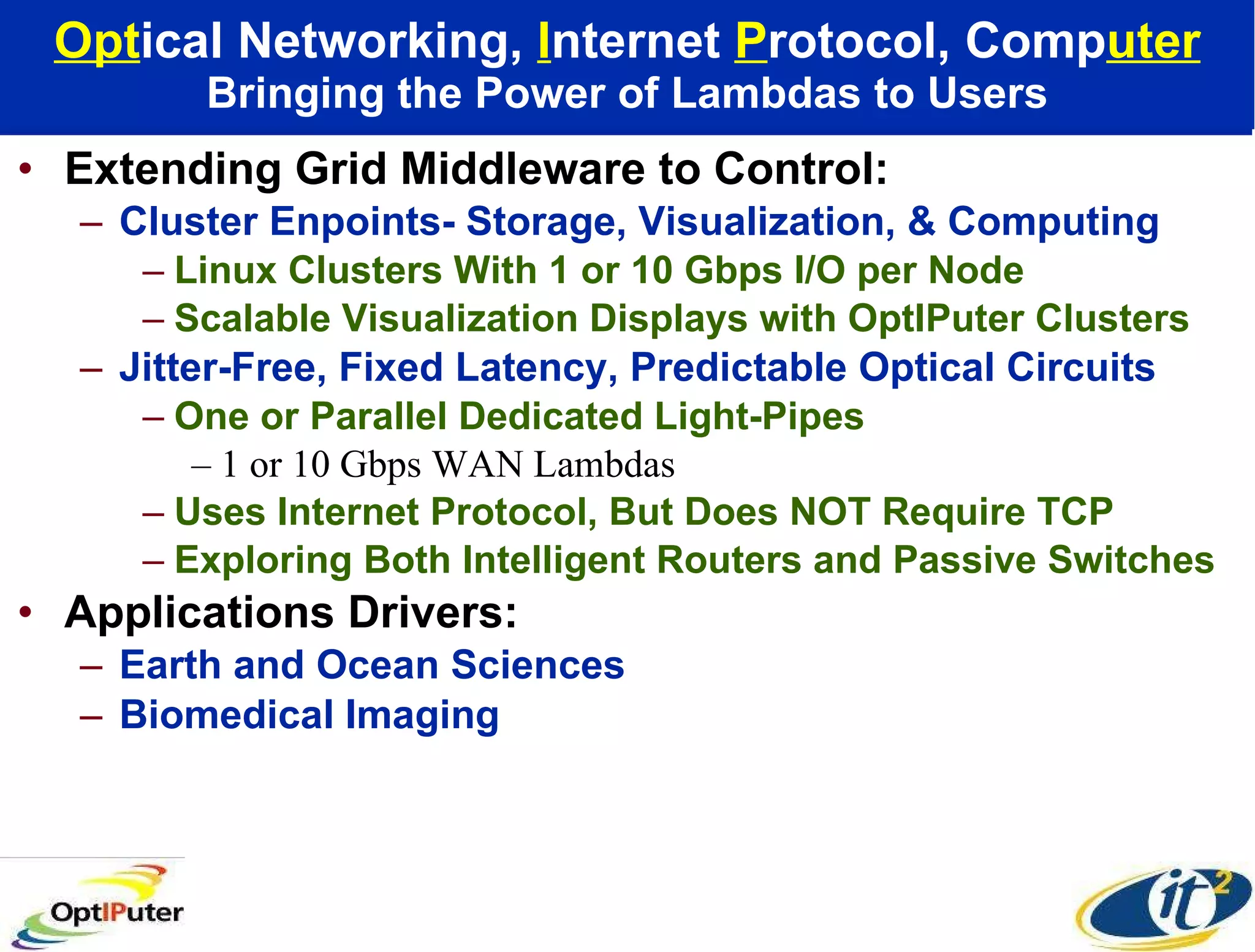 Opt ical Networking,  I nternet  P rotocol, Comp uter Bringing the Power of Lambdas to Users Extending Grid Middleware to Control: Cluster Enpoints- Storage, Visualization, & Computing Linux Clusters With 1 or 10 Gbps I/O per Node Scalable Visualization Displays with OptIPuter Clusters Jitter-Free, Fixed Latency, Predictable Optical Circuits One or Parallel Dedicated Light-Pipes 1 or 10 Gbps WAN Lambdas Uses Internet Protocol, But Does NOT Require TCP  Exploring Both Intelligent Routers and Passive Switches Applications Drivers:  Earth and Ocean Sciences Biomedical Imaging 