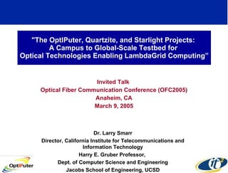 &quot;The OptIPuter, Quartzite, and Starlight Projects:  A Campus to Global-Scale Testbed for  Optical Technologies Enabling LambdaGrid Computing” Invited Talk  Optical Fiber Communication Conference (OFC2005) Anaheim, CA March 9, 2005 Dr. Larry Smarr Director, California Institute for Telecommunications and Information Technology Harry E. Gruber Professor,  Dept. of Computer Science and Engineering Jacobs School of Engineering, UCSD 