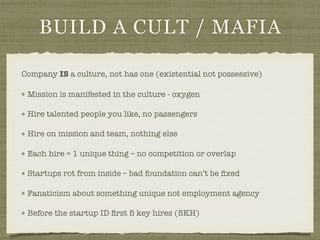 BUILD A CULT / MAFIA
Company IS a culture, not has one (existential not possessive)
Mission is manifested in the culture - oxygen
Hire talented people you like, no passengers
Hire on mission and team, nothing else
Each hire = 1 unique thing – no competition or overlap
Startups rot from inside – bad foundation can’t be ﬁxed
Fanaticism about something unique not employment agency
Before the startup ID ﬁrst 5 key hires (5KH)
 