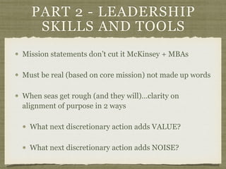 PART 2 - LEADERSHIP
SKILLS AND TOOLS
Mission statements don’t cut it McKinsey + MBAs
Must be real (based on core mission) not made up words
When seas get rough (and they will)…clarity on
alignment of purpose in 2 ways
What next discretionary action adds VALUE?
What next discretionary action adds NOISE?
 