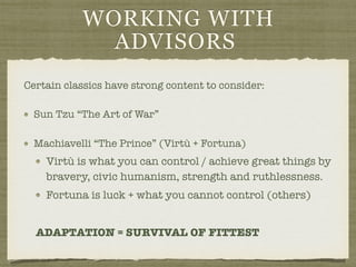 WORKING WITH
ADVISORS
Certain classics have strong content to consider:
Sun Tzu “The Art of War”
Machiavelli “The Prince” (Virtù + Fortuna)
Virtù is what you can control / achieve great things by
bravery, civic humanism, strength and ruthlessness.
Fortuna is luck + what you cannot control (others)
ADAPTATION = SURVIVAL OF FITTEST
 