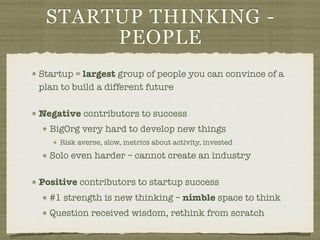 STARTUP THINKING -
PEOPLE
Startup = largest group of people you can convince of a
plan to build a different future
Negative contributors to success
BigOrg very hard to develop new things
Risk averse, slow, metrics about activity, invested
Solo even harder – cannot create an industry
Positive contributors to startup success
#1 strength is new thinking – nimble space to think
Question received wisdom, rethink from scratch
 