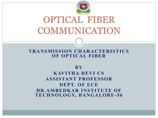 TRANSMISSION CHARACTERISTICS
OF OPTICAL FIBER
BY
KAVITHA DEVI CS
ASSISTANT PROFESSOR
DEPT. OF ECE
DR.AMBEDKAR INSTITUTE OF
TECHNOLOGY, BANGALORE-56
OPTICAL FIBER
COMMUNICATION
 