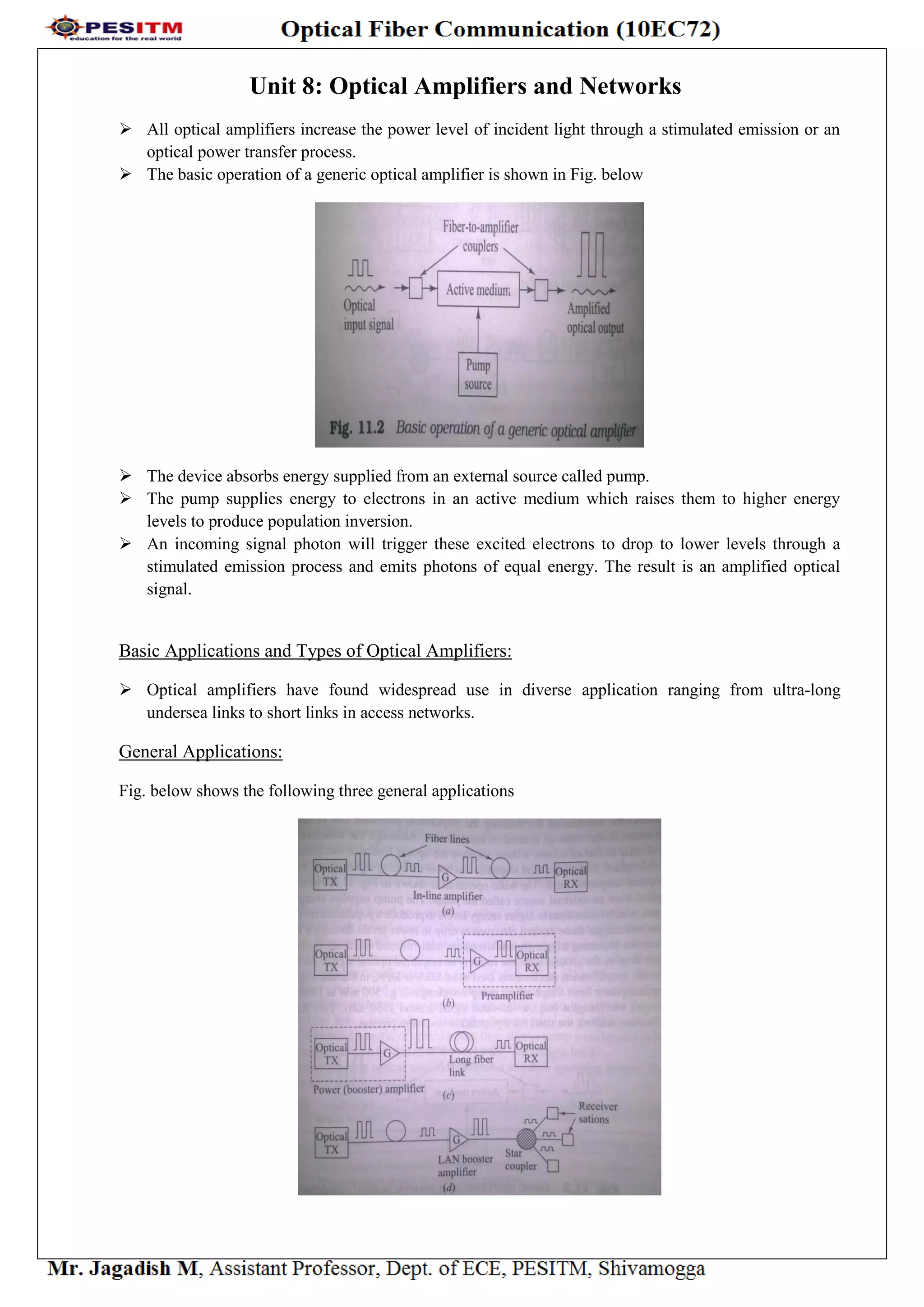 Unit 8: Optical Amplifiers and Networks
 All optical amplifiers increase the power level of incident light through a stimulated emission or an
optical power transfer process.
 The basic operation of a generic optical amplifier is shown in Fig. below
 The device absorbs energy supplied from an external source called pump.
 The pump supplies energy to electrons in an active medium which raises them to higher energy
levels to produce population inversion.
 An incoming signal photon will trigger these excited electrons to drop to lower levels through a
stimulated emission process and emits photons of equal energy. The result is an amplified optical
signal.
Basic Applications and Types of Optical Amplifiers:
 Optical amplifiers have found widespread use in diverse application ranging from ultra-long
undersea links to short links in access networks.
General Applications:
Fig. below shows the following three general applications
 