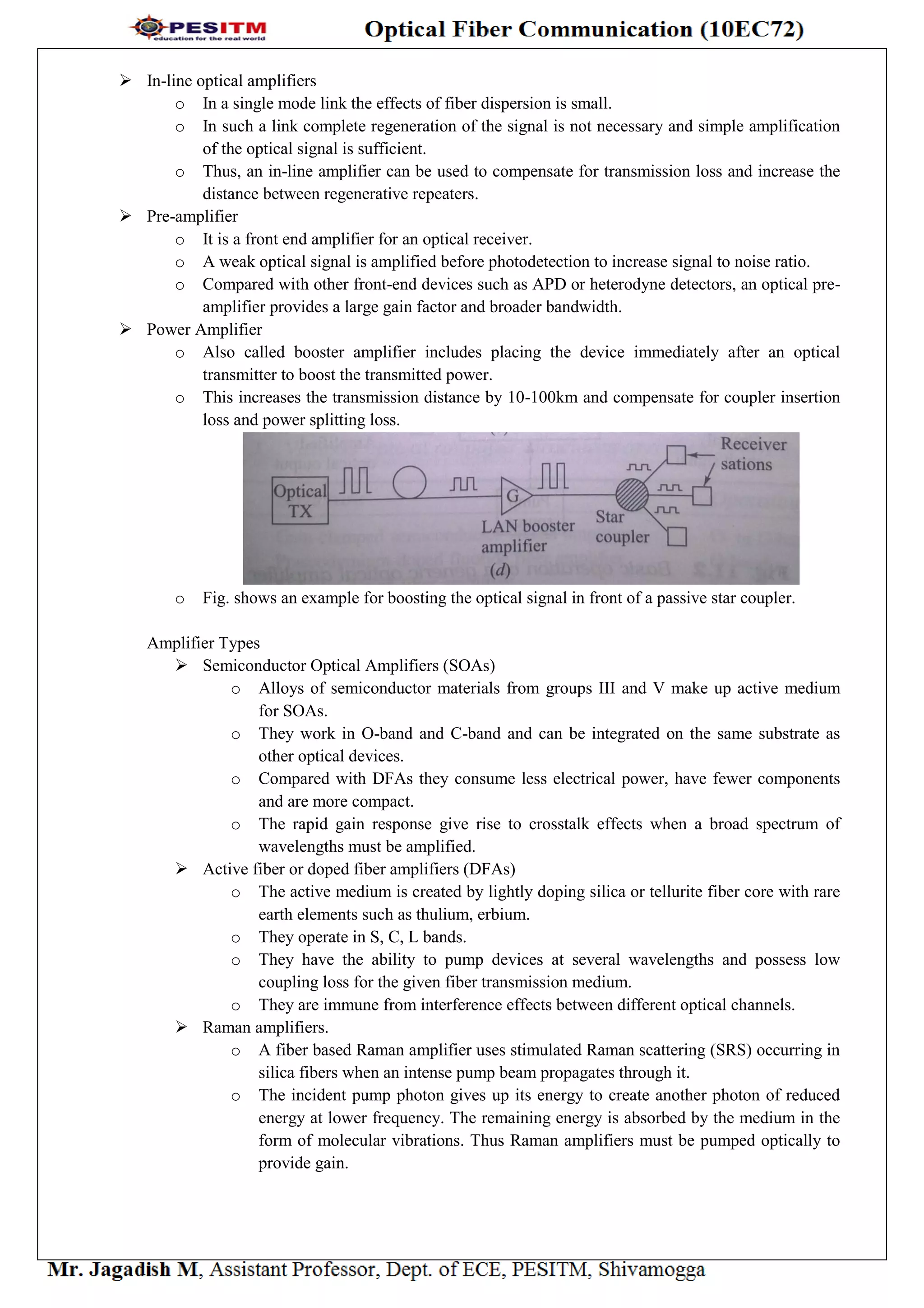  In-line optical amplifiers
o In a single mode link the effects of fiber dispersion is small.
o In such a link complete regeneration of the signal is not necessary and simple amplification
of the optical signal is sufficient.
o Thus, an in-line amplifier can be used to compensate for transmission loss and increase the
distance between regenerative repeaters.
 Pre-amplifier
o It is a front end amplifier for an optical receiver.
o A weak optical signal is amplified before photodetection to increase signal to noise ratio.
o Compared with other front-end devices such as APD or heterodyne detectors, an optical pre-
amplifier provides a large gain factor and broader bandwidth.
 Power Amplifier
o Also called booster amplifier includes placing the device immediately after an optical
transmitter to boost the transmitted power.
o This increases the transmission distance by 10-100km and compensate for coupler insertion
loss and power splitting loss.
o Fig. shows an example for boosting the optical signal in front of a passive star coupler.
Amplifier Types
 Semiconductor Optical Amplifiers (SOAs)
o Alloys of semiconductor materials from groups III and V make up active medium
for SOAs.
o They work in O-band and C-band and can be integrated on the same substrate as
other optical devices.
o Compared with DFAs they consume less electrical power, have fewer components
and are more compact.
o The rapid gain response give rise to crosstalk effects when a broad spectrum of
wavelengths must be amplified.
 Active fiber or doped fiber amplifiers (DFAs)
o The active medium is created by lightly doping silica or tellurite fiber core with rare
earth elements such as thulium, erbium.
o They operate in S, C, L bands.
o They have the ability to pump devices at several wavelengths and possess low
coupling loss for the given fiber transmission medium.
o They are immune from interference effects between different optical channels.
 Raman amplifiers.
o A fiber based Raman amplifier uses stimulated Raman scattering (SRS) occurring in
silica fibers when an intense pump beam propagates through it.
o The incident pump photon gives up its energy to create another photon of reduced
energy at lower frequency. The remaining energy is absorbed by the medium in the
form of molecular vibrations. Thus Raman amplifiers must be pumped optically to
provide gain.
 