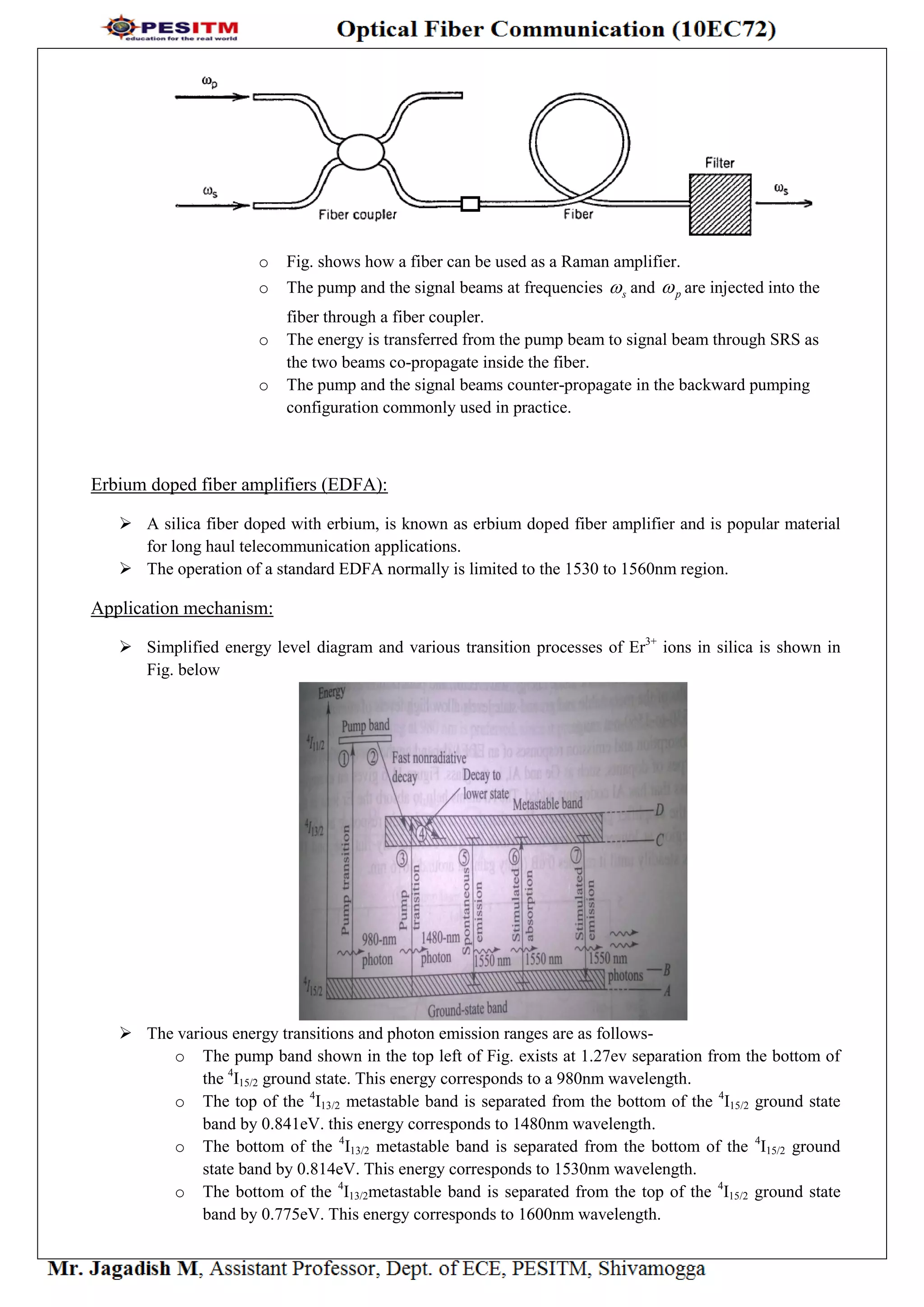 o Fig. shows how a fiber can be used as a Raman amplifier.
o The pump and the signal beams at frequencies s and p are injected into the
fiber through a fiber coupler.
o The energy is transferred from the pump beam to signal beam through SRS as
the two beams co-propagate inside the fiber.
o The pump and the signal beams counter-propagate in the backward pumping
configuration commonly used in practice.
Erbium doped fiber amplifiers (EDFA):
 A silica fiber doped with erbium, is known as erbium doped fiber amplifier and is popular material
for long haul telecommunication applications.
 The operation of a standard EDFA normally is limited to the 1530 to 1560nm region.
Application mechanism:
 Simplified energy level diagram and various transition processes of Er3+
ions in silica is shown in
Fig. below
 The various energy transitions and photon emission ranges are as follows-
o The pump band shown in the top left of Fig. exists at 1.27ev separation from the bottom of
the 4
I15/2 ground state. This energy corresponds to a 980nm wavelength.
o The top of the 4
I13/2 metastable band is separated from the bottom of the 4
I15/2 ground state
band by 0.841eV. this energy corresponds to 1480nm wavelength.
o The bottom of the 4
I13/2 metastable band is separated from the bottom of the 4
I15/2 ground
state band by 0.814eV. This energy corresponds to 1530nm wavelength.
o The bottom of the 4
I13/2metastable band is separated from the top of the 4
I15/2 ground state
band by 0.775eV. This energy corresponds to 1600nm wavelength.
 