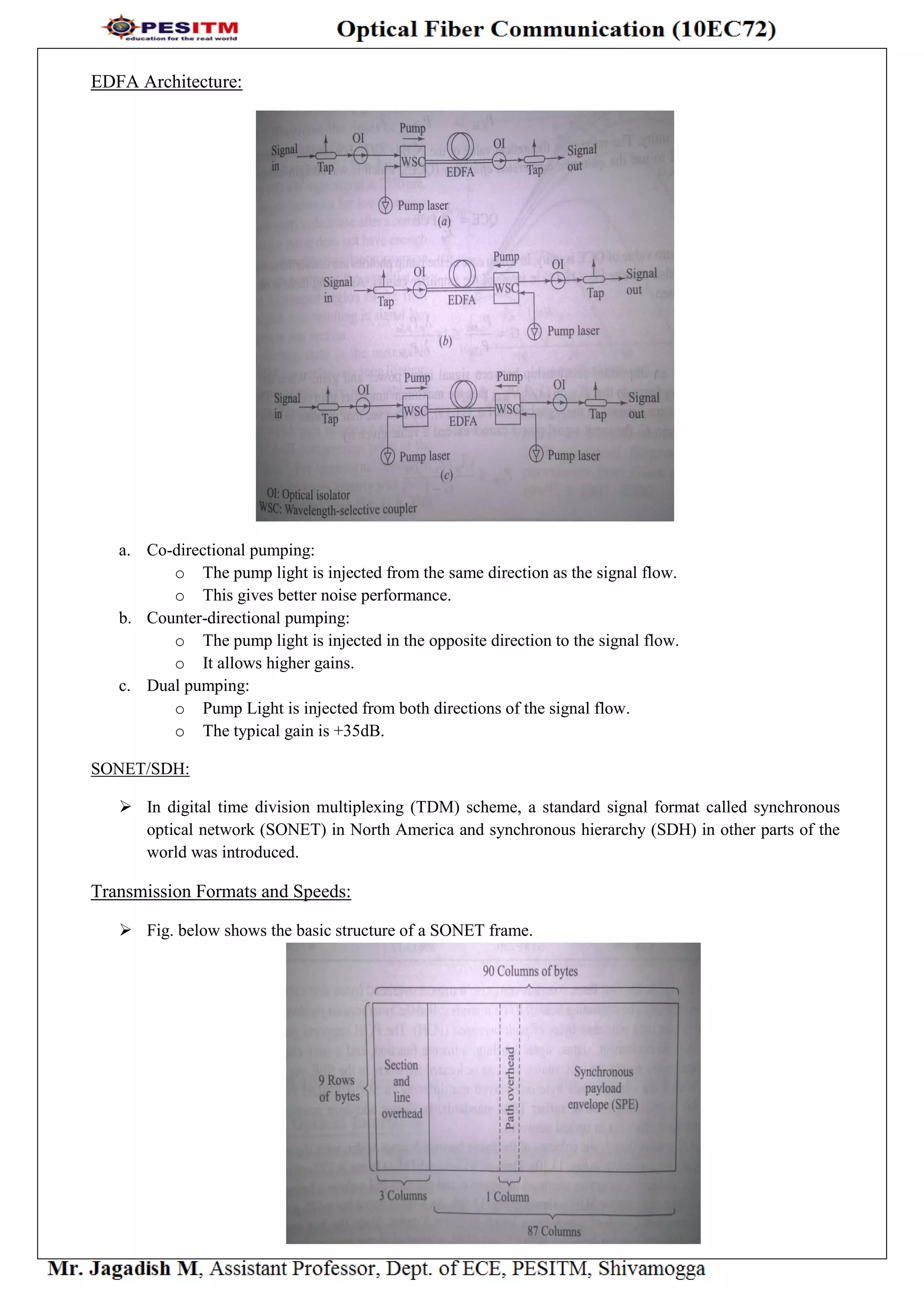 EDFA Architecture:
a. Co-directional pumping:
o The pump light is injected from the same direction as the signal flow.
o This gives better noise performance.
b. Counter-directional pumping:
o The pump light is injected in the opposite direction to the signal flow.
o It allows higher gains.
c. Dual pumping:
o Pump Light is injected from both directions of the signal flow.
o The typical gain is +35dB.
SONET/SDH:
 In digital time division multiplexing (TDM) scheme, a standard signal format called synchronous
optical network (SONET) in North America and synchronous hierarchy (SDH) in other parts of the
world was introduced.
Transmission Formats and Speeds:
 Fig. below shows the basic structure of a SONET frame.
 