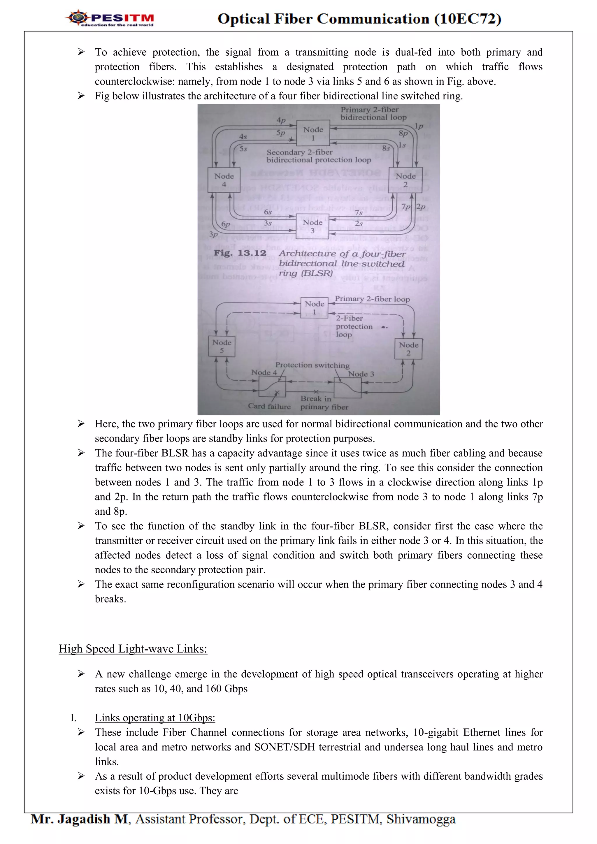  To achieve protection, the signal from a transmitting node is dual-fed into both primary and
protection fibers. This establishes a designated protection path on which traffic flows
counterclockwise: namely, from node 1 to node 3 via links 5 and 6 as shown in Fig. above.
 Fig below illustrates the architecture of a four fiber bidirectional line switched ring.
 Here, the two primary fiber loops are used for normal bidirectional communication and the two other
secondary fiber loops are standby links for protection purposes.
 The four-fiber BLSR has a capacity advantage since it uses twice as much fiber cabling and because
traffic between two nodes is sent only partially around the ring. To see this consider the connection
between nodes 1 and 3. The traffic from node 1 to 3 flows in a clockwise direction along links 1p
and 2p. In the return path the traffic flows counterclockwise from node 3 to node 1 along links 7p
and 8p.
 To see the function of the standby link in the four-fiber BLSR, consider first the case where the
transmitter or receiver circuit used on the primary link fails in either node 3 or 4. In this situation, the
affected nodes detect a loss of signal condition and switch both primary fibers connecting these
nodes to the secondary protection pair.
 The exact same reconfiguration scenario will occur when the primary fiber connecting nodes 3 and 4
breaks.
High Speed Light-wave Links:
 A new challenge emerge in the development of high speed optical transceivers operating at higher
rates such as 10, 40, and 160 Gbps
I. Links operating at 10Gbps:
 These include Fiber Channel connections for storage area networks, 10-gigabit Ethernet lines for
local area and metro networks and SONET/SDH terrestrial and undersea long haul lines and metro
links.
 As a result of product development efforts several multimode fibers with different bandwidth grades
exists for 10-Gbps use. They are
 