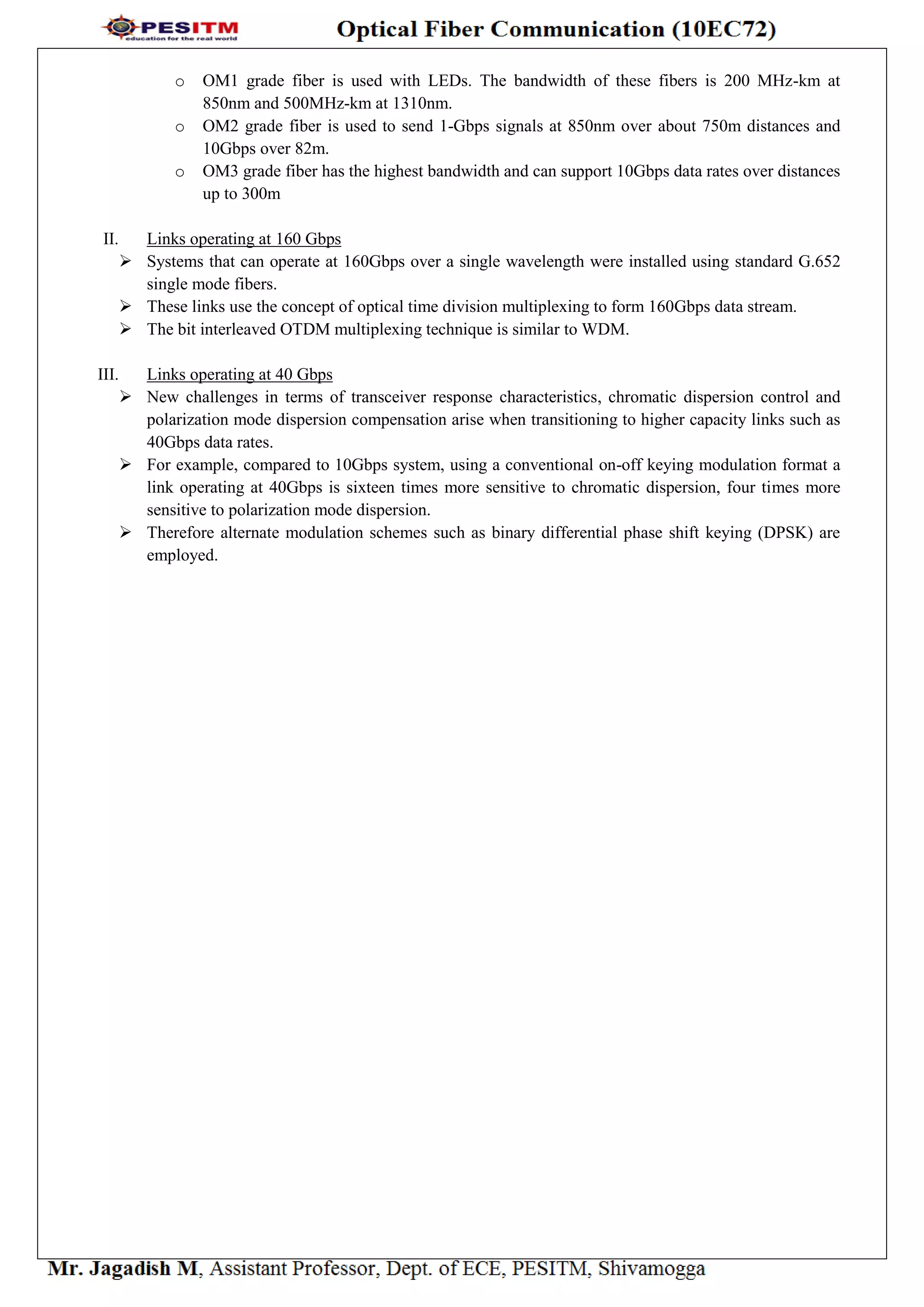 o OM1 grade fiber is used with LEDs. The bandwidth of these fibers is 200 MHz-km at
850nm and 500MHz-km at 1310nm.
o OM2 grade fiber is used to send 1-Gbps signals at 850nm over about 750m distances and
10Gbps over 82m.
o OM3 grade fiber has the highest bandwidth and can support 10Gbps data rates over distances
up to 300m
II. Links operating at 160 Gbps
 Systems that can operate at 160Gbps over a single wavelength were installed using standard G.652
single mode fibers.
 These links use the concept of optical time division multiplexing to form 160Gbps data stream.
 The bit interleaved OTDM multiplexing technique is similar to WDM.
III. Links operating at 40 Gbps
 New challenges in terms of transceiver response characteristics, chromatic dispersion control and
polarization mode dispersion compensation arise when transitioning to higher capacity links such as
40Gbps data rates.
 For example, compared to 10Gbps system, using a conventional on-off keying modulation format a
link operating at 40Gbps is sixteen times more sensitive to chromatic dispersion, four times more
sensitive to polarization mode dispersion.
 Therefore alternate modulation schemes such as binary differential phase shift keying (DPSK) are
employed.
 