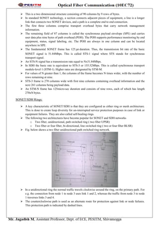  This is a two dimensional structure consisting of 90 columns by 9 rows of bytes.
 In standard SONET technology, a section connects adjacent pieces of equipment, a line is a longer
link that connects two SONET devices, and a path is a complete end to end connection.
 The first three columns comprise transport overhead bytes that carry network management
information.
 The remaining field of 87 columns is called the synchronous payload envelope (SPE) and carries
user data plus nine bytes of path overhead (POH). The POH supports performance monitoring by end
equipment, status, signal labeling, etc. The POH are always in one column and can be located
anywhere in SPE.
 The fundamental SONET frame has 125 s duration. Thus, the transmission bit rate of the basic
SONET signal is 51.84Mbps. This is called STS-1 signal where STS stands for synchronous
transport signal.
 An STS-N signal has a transmission rate equal to Nx51.84Mbps.
 In SDH the basic rate is equivalent to STS-3 or 155.52Mbps. This is called synchronous transport
module-level 1 (STM-1). Higher rates are designated by STM-M.
 For values of N greater than 1, the columns of the frame becomes N times wider, with the number of
rows remaining at nine.
 STS-3 frame is 270 columns wide with first nine columns containing overhead information and the
next 261 columns being payload data.
 An STM-N frame has 125micro-sec duration and consists of nine rows, each of which has length
270xN bytes.
SONET/SDH Rings:
 A key characteristic of SONET/SDH is that they are configured as either ring or mesh architecture.
This is done to create loop diversity for un-interrupted service protection purposes in case of link or
equipment failures. They are also called self-healing rings.
 The following two architectures have become popular for SONET and SDH networks
o Two fiber, unidirectional, path switched ring ( two fiber UPSR)
o Two fiber or four fiber, bi-directional, line switched ring ( two or four fiber BLSR)
 Fig. below shows a two fiber unidirectional path switched ring network.
 In a unidirectional ring the normal traffic travels clockwise around the ring, on the primary path. For
e.g. the connection from node 1 to node 3 uses link 1 and 2, whereas the traffic from node 3 to node
1 traverses links 3 and 4.
 The counterclockwise path is used as an alternate route for protection against link or node failures.
This protection path is indicated by dashed lines.
 