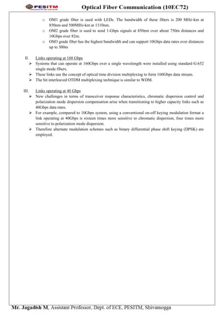 o OM1 grade fiber is used with LEDs. The bandwidth of these fibers is 200 MHz-km at
850nm and 500MHz-km at 1310nm.
o OM2 grade fiber is used to send 1-Gbps signals at 850nm over about 750m distances and
10Gbps over 82m.
o OM3 grade fiber has the highest bandwidth and can support 10Gbps data rates over distances
up to 300m
II. Links operating at 160 Gbps
 Systems that can operate at 160Gbps over a single wavelength were installed using standard G.652
single mode fibers.
 These links use the concept of optical time division multiplexing to form 160Gbps data stream.
 The bit interleaved OTDM multiplexing technique is similar to WDM.
III. Links operating at 40 Gbps
 New challenges in terms of transceiver response characteristics, chromatic dispersion control and
polarization mode dispersion compensation arise when transitioning to higher capacity links such as
40Gbps data rates.
 For example, compared to 10Gbps system, using a conventional on-off keying modulation format a
link operating at 40Gbps is sixteen times more sensitive to chromatic dispersion, four times more
sensitive to polarization mode dispersion.
 Therefore alternate modulation schemes such as binary differential phase shift keying (DPSK) are
employed.
 