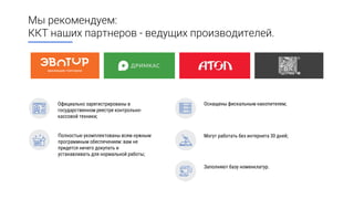 Мы рекомендуем:
ККТ наших партнеров - ведущих производителей.
Заполняют базу номенклатур.
Официально зарегистрированы в
государственном реестре контрольно-
кассовой техники;
Оснащены фискальным накопителем;
Полностью укомплектованы всем нужным
программным обеспечением: вам не
придется ничего докупать и
устанавливать для нормальной работы;
Могут работать без интернета 30 дней;
 