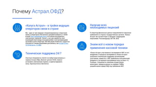 Почему Астрал.ОФД?
Наличие всех
необходимых лицензий
К оператору фискальных данных предъявляются серьезные
требования со стороны государственных органов. «Калуга
Астрал» им соответствует и обладает следующими
лицензиями: Роскомнадзора, ФСТЭК, ФСБ.
Знаем всё о новом порядке
применения кассовой техники
«Калуга Астрал» участвовала в эксперименте ФНС по его
внедрению. В процессе эксперимента «Калуга Астрал»
оказывала техническую поддержку организациям-
участникам, совместно с ФНС привлекала пользователей,
внедряла и тестировала программную кассу на базе «1С:
Розница». Специалисты компании осуществляли
мониторинг передачи данных на серверы ГНИВЦ,
разрабатывали сервер ОФД под требования ФНС.
«Калуга Астрал» - в тройке ведущих
операторов связи в стране
Мы - один из трех ведущих специализированных операторов
связи и операторов электронного документооборота, а также
второй Удостоверяющий центр по количеству выданных
электронных подписей. Значит, у нас уже наработан опыт
взаимодействия между пользователями и контролирующими
органами в роли оператора. 850 000 наших Клиентов с радостью
пользуются такими решениями для бизнеса, как Астрал Отчет,
1С-Отчетность, 1С-ЭДО.
Техническая поддержка 24/7
Опытные специалисты ответят на любые ваши вопросы о
сервисе Астрал.ОФД, объяснят детали 54-ФЗ, помогут
установить электронную подпись и зарегистрировать
кассу. Круглосуточно и бесплатно.
 