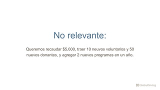 No relevante:
Queremos recaudar $5,000, traer 10 neuvos voluntarios y 50
nuevos donantes, y agregar 2 nuevos programas en un año.
 