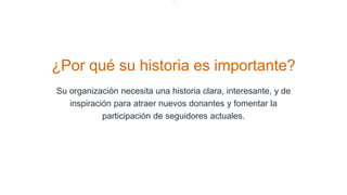¿Por qué su historia es importante?
Su organización necesita una historia clara, interesante, y de
inspiración para atraer nuevos donantes y fomentar la
participación de seguidores actuales.
 