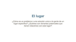 El lugar
¿Cómo es un problema o una solución unico a la gente de un
lugar especifico? ¿Quiénes son donantes potenciales que
tienen relaciónes con este lugar?
 