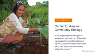 Center for Amazon
Community Ecology
“Este proyecto generará ingresos
sostenibles para más de 100 familias
nativas por fomentar la creatividad,
orgullo, y conocimientos tradicionales
para crear fragancias exclusivas y
artesanías unicas.”
E J E M P L O
 