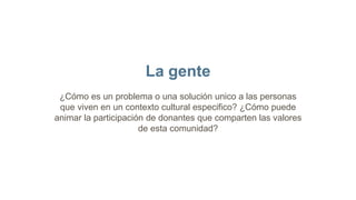 La gente
¿Cómo es un problema o una solución unico a las personas
que viven en un contexto cultural especifico? ¿Cómo puede
animar la participación de donantes que comparten las valores
de esta comunidad?
 
