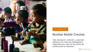 Mumbai Mobile Creches
“Dar educación, nutrición, y atención
médica a los niños de trabajadores
migrantes que viven en las obras de
construcción en Mumbai.”
E J E M P L O
 