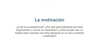 La motivación
¿Cuál es su experiencia? ¿Por qué está trabajando por esta
organización y cuál es su inspiración? ¿Cómo puede usar su
historia para conectar con otras personas en su red y invitarles
a participar?
 