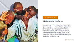 Maison de la Gare
Issa Kouyaté se inspiró iniciar Maison de la
Gare cuándo su comundidad en Saint-
Louis, Senegal lo pidó! Vieron su talento
para ayudar los jóvenes que viven en la
calle y los líderes comunitarios le alentaron
a iniciar su organización.
E J E M P L O
 