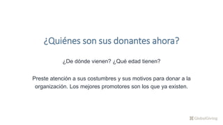 ¿De dónde vienen? ¿Qué edad tienen?
Preste atención a sus costumbres y sus motivos para donar a la
organización. Los mejores promotores son los que ya existen.
¿Quiénes son sus donantes ahora?
 