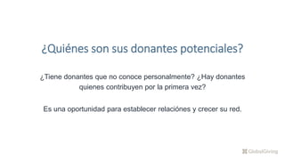 ¿Tiene donantes que no conoce personalmente? ¿Hay donantes
quienes contribuyen por la primera vez?
Es una oportunidad para establecer relaciónes y crecer su red.
¿Quiénes son sus donantes potenciales?
 