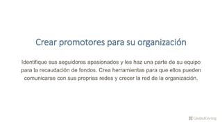 Crear promotores para su organización
Identifique sus seguidores apasionados y les haz una parte de su equipo
para la recaudación de fondos. Crea herramientas para que ellos pueden
comunicarse con sus proprias redes y crecer la red de la organización.
 
