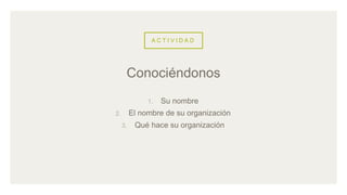 A C T I V I D A D
1. Su nombre
2. El nombre de su organización
3. Qué hace su organización
Conociéndonos
 