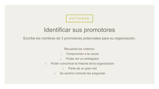 A C T I V I D A D
Escribe los nombres de 3 promotores potenciales para su organización.
Recuerde los criterios:
1. Compromiso a la causa
2. Poder ser un embajador
3. Poder comunicar la historia de la organización
4. Parte de un gran red
5. Se sentiría cómodo les preguntar
Identificar sus promotores
 