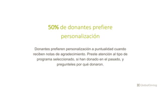 50% de donantes prefiere
personalización
Donantes prefieren personalización a puntualidad cuando
reciben notas de agradecimiento. Preste atención al tipo de
programa seleccionado, si han donado en el pasado, y
pregunteles por qué donaron.
 