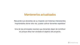 Mantenerlos actualizados
Recuerde sus donantes de su impacto con historias interestantes.
Inspirándolos donar otra vez, puede cultivar donantes repetidos!
Una de las principales razones que donantes dejan de contribuir
es porque ellos han olvidado el objetivo del proyecto.
 