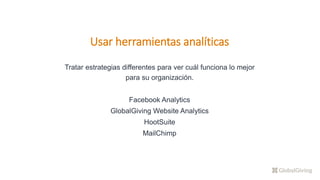 Usar herramientas analíticas
Tratar estrategias differentes para ver cuál funciona lo mejor
para su organización.
Facebook Analytics
GlobalGiving Website Analytics
HootSuite
MailChimp
 